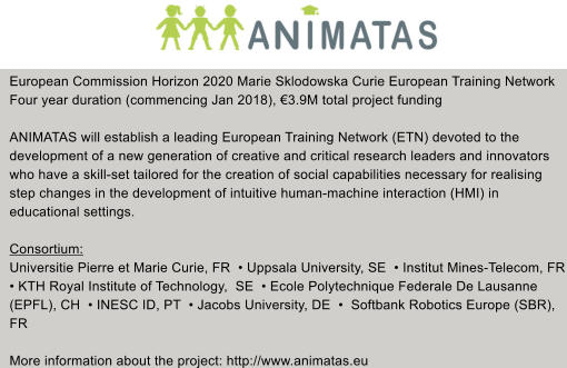 European Commission Horizon 2020 Marie Sklodowska Curie European Training Network Four year duration (commencing Jan 2018), 3.9M total project funding  ANIMATAS will establish a leading European Training Network (ETN) devoted to the  development of a new generation of creative and critical research leaders and innovators  who have a skill-set tailored for the creation of social capabilities necessary for realising  step changes in the development of intuitive human-machine interaction (HMI) in  educational settings.  Consortium: Universitie Pierre et Marie Curie, FR   Uppsala University, SE   Institut Mines-Telecom, FR  KTH Royal Institute of Technology,  SE   Ecole Polytechnique Federale De Lausanne  (EPFL), CH   INESC ID, PT   Jacobs University, DE    Softbank Robotics Europe (SBR),  FR  More information about the project: http://www.animatas.eu