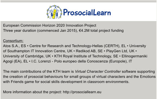 European Commission Horizon 2020 Innovation Project Three year duration (commenced Jan 2015), 4.2M total project funding  Consortium: Atos S.A., ES  Centre for Research and Technology-Hellas (CERTH), EL  University  of Southampton IT Innovation Centre, UK  Redikod AB, SE  PlayGen Ltd, UK   University of Cambridge, UK  KTH Royal Institute of Technology, SE  Ellinogermaniki  Agogi (EA), EL  I.C. Lorenzi - Polo europeo della Conoscenza (Europole), IT  The main contributions of the KTH team is Virtual Character Controller software supporting  the creation of prosocial behaviours for small groups of virtual characters and the Emotions  with Friends game for social skills development in classroom environments.  More information about the project: http://prosociallearn.eu