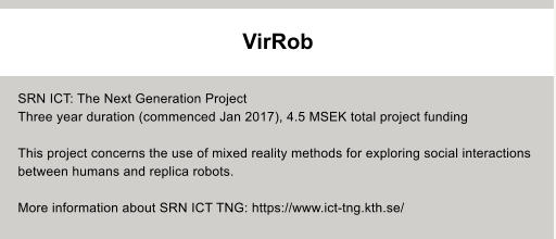SRN ICT: The Next Generation Project Three year duration (commenced Jan 2017), 4.5 MSEK total project funding  This project concerns the use of mixed reality methods for exploring social interactions  between humans and replica robots.  More information about SRN ICT TNG: https://www.ict-tng.kth.se/  VirRob