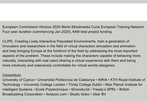 European Commission Horizon 2020 Marie Sklodowska Curie European Training Network Four year duration (commencing Jan 2020), 4M total project funding  CLIPE, Creating Lively Interactive Populated Environments, train a generation of  innovators and researchers in the field of virtual characters simulation and animation  and help bringing Europe at the forefront of the field by addressing the most important  aspects of the problem. These include making the characters capable of behaving more  naturally, interacting with real users sharing a virtual experience with them and being  more intuitively and extensively controllable for virtual worlds designers.   Consortium: University of Cyprus  Universitat Politecnica de Catalunya  INRIA  KTH Royal Institute of  Technology  University College London  Trinity College Dublin  Max Planck Institute for  Intelligent Systems  Ecole Polytechnique  Silversky3d  Treedys SPRL  British  Broadcasting Corporation  Amazon.com  Studio Gobo  Uber BV