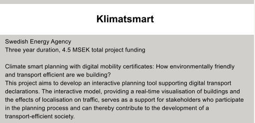 Klimatsmart     Swedish Energy Agency Three year duration, 4.5 MSEK total project funding  Climate smart planning with digital mobility certificates: How environmentally friendly and transport efficient are we building? This project aims to develop an interactive planning tool supporting digital transport  declarations. The interactive model, providing a real-time visualisation of buildings and  the effects of localisation on traffic, serves as a support for stakeholders who participate  in the planning process and can thereby contribute to the development of a  transport-efficient society.